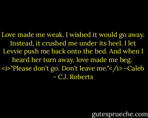 Love made me weak. I wished it would go away. Instead, it crushed me under its heel. I let Levvie push me back onto the bed. And when I heard her turn away, love made me beg.<br /><br /><i>"Please don't go. Don't leave me."</i><br />-Caleb - C.J. Roberts