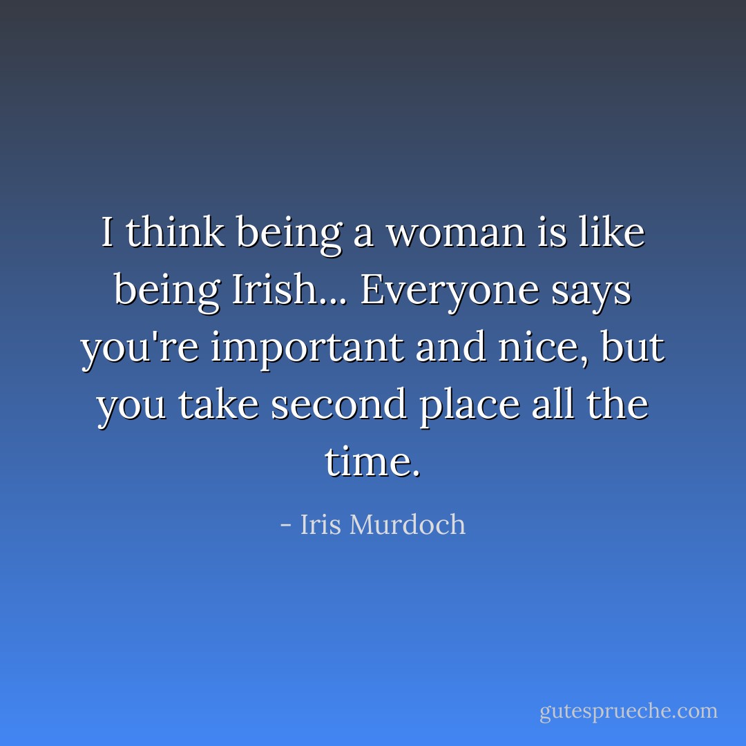 I think being a woman is like being Irish... Everyone says you're important and nice, but you take second place all the time. - Iris Murdoch