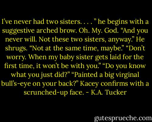 I’ve never had two sisters. . . . ” he begins with a suggestive arched brow.<br />Oh. My. God.<br />“And you never will. Not these two sisters, anyway.”<br />He shrugs. “Not at the same time, maybe.”<br />“Don’t worry. When my baby sister gets laid for the first time, it won’t be with you.”<br />“Do you know what you just did?”<br />“Painted a big virginal bull’s-eye on your back?” Kacey confirms with a scrunched-up face. - K.A. Tucker