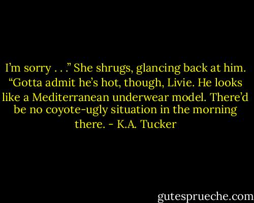 I’m sorry . . .” She shrugs, glancing back at him. “Gotta admit he’s hot, though, Livie. He looks like a Mediterranean underwear model. There’d be no coyote-ugly situation in the morning there. - K.A. Tucker