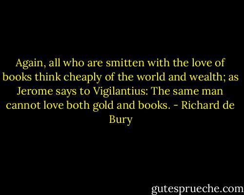 Again, all who are smitten with the love of books think cheaply of the world and wealth; as Jerome says to Vigilantius: The same man cannot love both gold and books. - Richard de Bury
