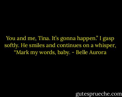You and me, Tina. It’s gonna happen.” I gasp softly. He smiles and continues on a whisper, “Mark my words, baby. - Belle Aurora