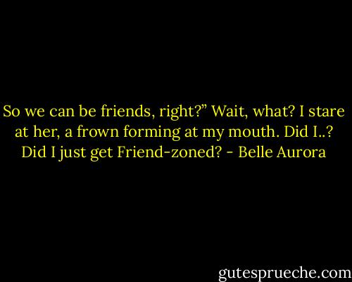 So we can be friends, right?”<br />Wait, what?<br />I stare at her, a frown forming at my mouth.<br />Did I..? Did I just get Friend-zoned? - Belle Aurora