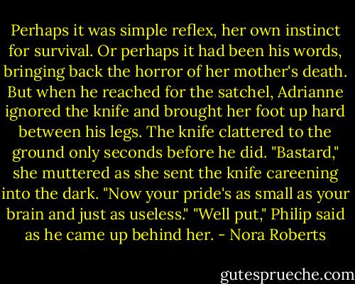 Perhaps it was simple reflex, her own instinct for survival. Or perhaps it had been his<br />words, bringing back the horror of her mother's death. But when he reached for the<br />satchel, Adrianne ignored the knife and brought her foot up hard between his legs. The<br />knife clattered to the ground only seconds before he did.<br />"Bastard," she muttered as she sent the knife careening into the dark. "Now your pride's<br />as small as your brain and just as useless."<br />"Well put," Philip said as he came up behind her. - Nora Roberts