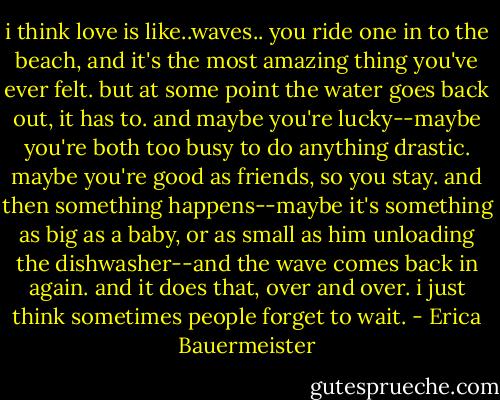 i think love is like..waves.. you ride one in to the beach, and it's the most amazing thing you've ever felt. but at some point the water goes back out, it has to. and maybe you're lucky--maybe you're both too busy to do anything drastic. maybe you're good as friends, so you stay. and then something happens--maybe it's something as big as a baby, or as small as him unloading the dishwasher--and the wave comes back in again. and it does that, over and over. i just think sometimes people forget to wait. - Erica Bauermeister
