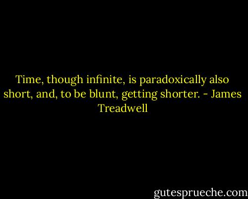 Time, though infinite, is paradoxically also short, and, to be blunt, getting shorter. - James Treadwell