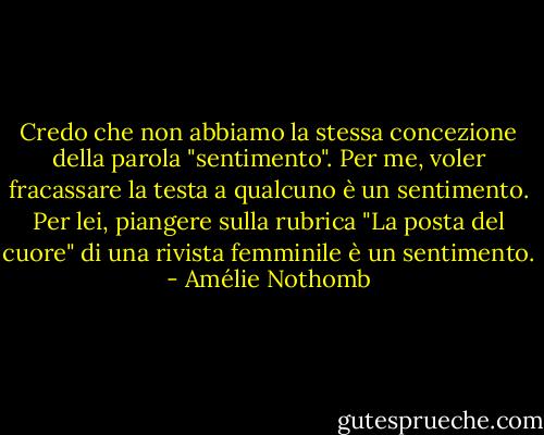Credo che non abbiamo la stessa concezione della parola "sentimento". Per me, voler fracassare la testa a qualcuno è un sentimento. Per lei, piangere sulla rubrica "La posta del cuore" di una rivista femminile è un sentimento. - Amélie Nothomb