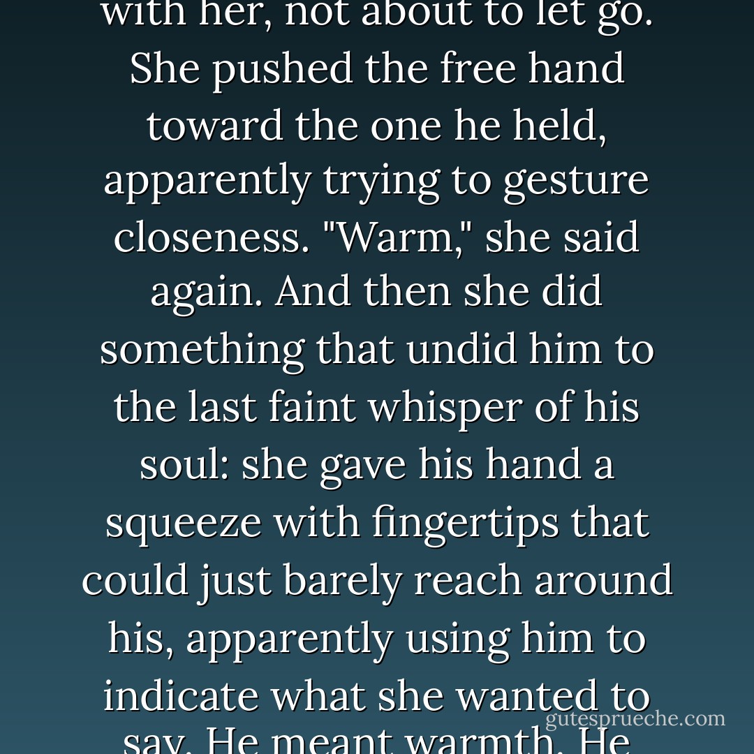 She had to lift both hands to illustrate what she meant, but he just let her carry his hand with her, not about to let go. She pushed the free hand toward the one he held, apparently trying to gesture closeness. "Warm," she said again. And then she did something that undid him to the last faint whisper of his soul: she gave his hand a squeeze with fingertips that could just barely reach around his, apparently using him to indicate what she wanted to say. He meant warmth. He meant this word she couldn't find. - Laura Florand