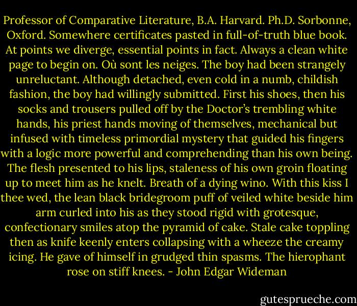 Professor of Comparative Literature, B.A. Harvard. Ph.D. Sorbonne, Oxford. Somewhere certificates pasted in full-of-truth blue book. At points we diverge, essential points in fact. Always a clean white page to begin on. Où sont les neiges. The boy had been strangely unreluctant. Although detached, even cold in a numb, childish fashion, the boy had willingly submitted. First his shoes, then his socks and trousers pulled off by the Doctor’s trembling white hands, his priest hands moving of themselves, mechanical but infused with timeless primordial mystery that guided his fingers with a logic more powerful and comprehending than his own being. The flesh presented to his lips, staleness of his own groin floating up to meet him as he knelt. Breath of a dying wino. With this kiss I thee wed, the lean black bridegroom puff of veiled white beside him arm curled into his as they stood rigid with grotesque, confectionary smiles atop the pyramid of cake. Stale cake toppling then as knife keenly enters collapsing with a wheeze the creamy icing. He gave of himself in grudged thin spasms. The hierophant rose on stiff knees. - John Edgar Wideman