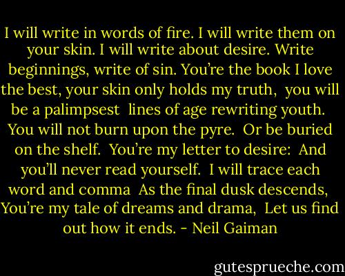 I will write in words of fire.<br />I will write them on your skin.<br />I will write about desire.<br />Write beginnings, write of sin.<br />You’re the book I love the best,<br />your skin only holds my truth, <br />you will be a palimpsest <br />lines of age rewriting youth. <br />You will not burn upon the pyre. <br />Or be buried on the shelf. <br />You’re my letter to desire: <br />And you’ll never read yourself. <br />I will trace each word and comma <br />As the final dusk descends, <br />You’re my tale of dreams and drama, <br />Let us find out how it ends. - Neil Gaiman