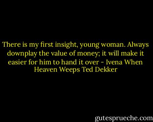 There is my first insight, young woman. Always downplay the value of money; it will make it easier for him to hand it over - Ivena When Heaven Weeps Ted Dekker