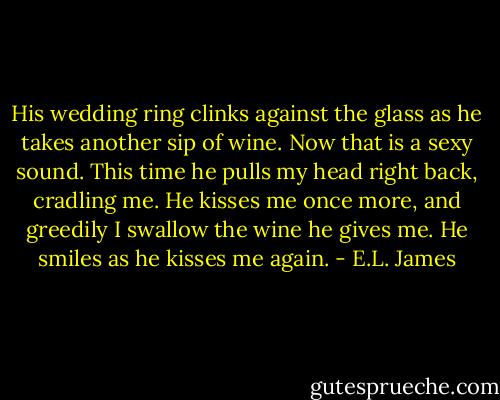 His wedding ring clinks against the glass as he takes another sip of wine. Now that is a sexy sound. This time he pulls my head right back, cradling me. He kisses me once more, and greedily I swallow the wine he gives me. He smiles as he kisses me again. - E.L. James