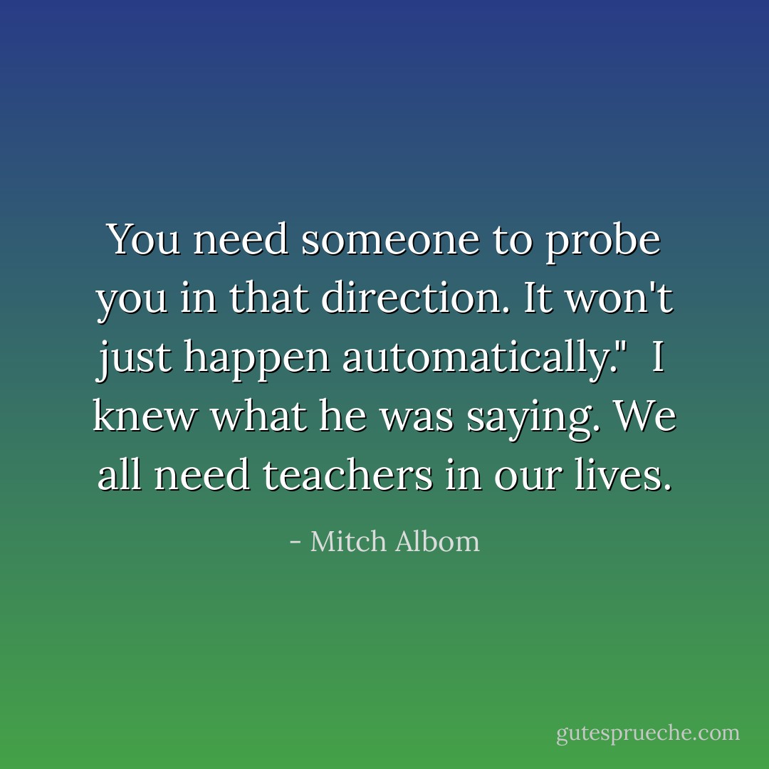 You need someone to probe you in that direction. It won't just happen automatically." <br />I knew what he was saying. We all need teachers in our lives. - Mitch Albom