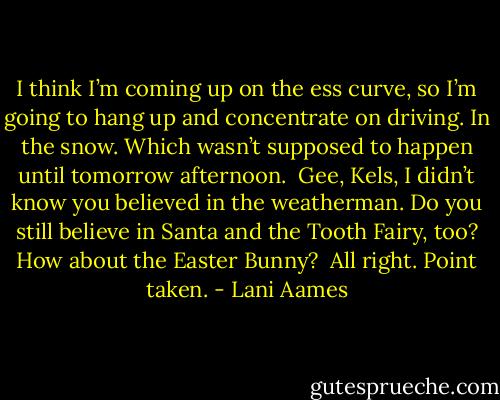 I think I’m coming up on the ess curve, so I’m going to hang up and concentrate on driving. In the snow. Which wasn’t supposed to happen until tomorrow afternoon.<br /><br />Gee, Kels, I didn’t know you believed in the weatherman. Do you still believe in Santa and the Tooth Fairy, too? How about the Easter Bunny?<br /><br />All right. Point taken. - Lani Aames