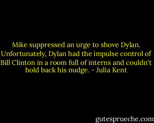 Mike suppressed an urge to shove Dylan. Unfortunately, Dylan had the impulse control of Bill Clinton in a room full of interns and couldn't hold back his nudge. - Julia Kent