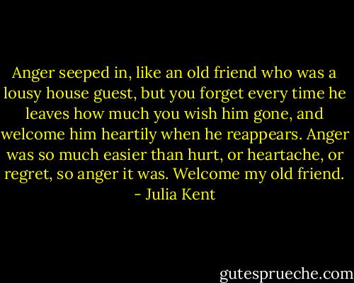 Anger seeped in, like an old friend who was a lousy house guest, but you forget every time he leaves how much you wish him gone, and welcome him heartily when he reappears. Anger was so much easier than hurt, or heartache, or regret, so anger it was. Welcome my old friend. - Julia Kent