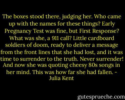 The boxes stood there, judging her. Who came up with the names for these things? Early Pregnancy Test was fine, but First Response? What was she, a 911 call? Little cardboard soldiers of doom, ready to deliver a message from the front lines that she had lost, and it was time to surrender to the truth. Never surrender! And now she was quoting cheesy 80s songs in her mind. This was how far she had fallen. - Julia Kent