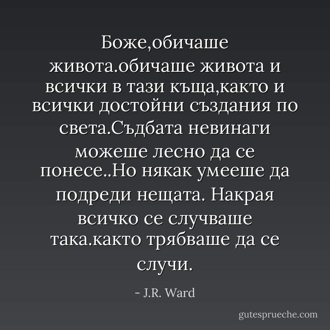 Боже,обичаше живота.обичаше живота и всички в тази къща,както и всички достойни създания по света.Съдбата невинаги можеше лесно да се понесе..Но някак умееше да подреди нещата.<br />Накрая всичко се случваше така.както трябваше да се случи. - J.R. Ward