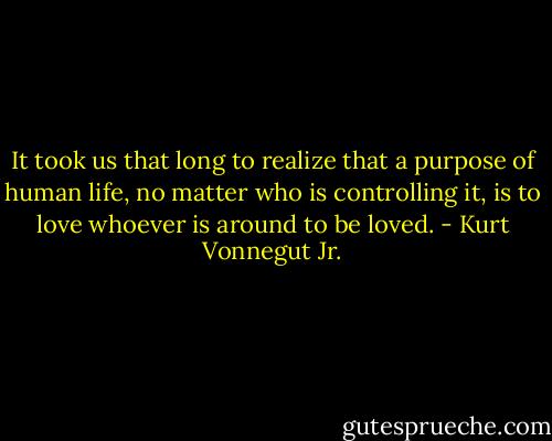 It took us that long to realize that a purpose of human life, no matter who is controlling it, is to love whoever is around to be loved. - Kurt Vonnegut Jr.