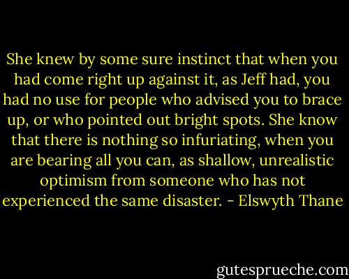 She knew by some sure instinct that when you had come right up against it, as Jeff had, you had no use for people who advised you to brace up, or who pointed out bright spots. She know that there is nothing so infuriating, when you are bearing all you can, as shallow, unrealistic optimism from someone who has not experienced the same disaster. - Elswyth Thane