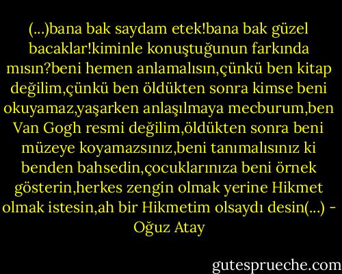 (...)bana bak saydam etek!bana bak güzel bacaklar!kiminle konuştuğunun farkında mısın?beni hemen anlamalısın,çünkü ben kitap değilim,çünkü ben öldükten sonra kimse beni okuyamaz,yaşarken anlaşılmaya mecburum,ben Van Gogh resmi değilim,öldükten sonra beni müzeye koyamazsınız,beni tanımalısınız ki benden bahsedin,çocuklarınıza beni örnek gösterin,herkes zengin olmak yerine Hikmet olmak istesin,ah bir Hikmetim olsaydı desin(...) - Oğuz Atay