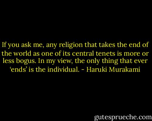 If you ask me, any religion that takes the end of the world as one of its central tenets is more or less bogus. In my view, the only thing that ever ‘ends’ is the individual. - Haruki Murakami