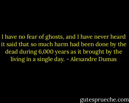 I have no fear of ghosts, and I have never heard it said that so much harm had been done by the dead during 6,000 years as it brought by the living in a single day. - Alexandre Dumas