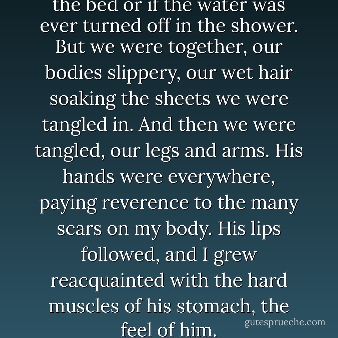 I don’t know how we made it to the bed or if the water was ever turned off in the shower. But we were together, our bodies slippery, our wet hair soaking the sheets we were tangled in. And then we were tangled, our legs and arms. His hands were everywhere, paying reverence to the many scars on my body. His lips followed, and I grew reacquainted with the hard muscles of his stomach, the feel of him. - Jennifer L. Armentrout