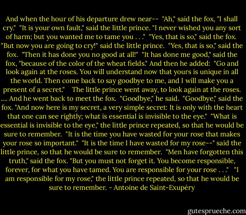 And when the hour of his departure drew near--<br /><br />"Ah," said the fox, "I shall cry."<br /><br />"It is your own fault," said the little prince. "I never wished you any sort of harm; but you wanted me to tame you . . ."<br /><br />"Yes, that is so," said the fox.<br /><br />"But now you are going to cry!" said the little prince.<br /><br />"Yes, that is so," said the fox.<br /><br />"Then it has done you no good at all!"<br /><br />"It has done me good," said the fox, "because of the color of the wheat fields." And then he added:<br /><br />"Go and look again at the roses. You will understand now that yours is unique in all the world. Then come back to say goodbye to me, and I will make you a present of a secret." <br /><br /><br />The little prince went away, to look again at the roses.<br />....<br />And he went back to meet the fox.<br /><br />"Goodbye," he said.<br /><br />"Goodbye," said the fox. "And now here is my secret, a very simple secret: It is only with the heart that one can see rightly; what is essential is invisible to the eye."<br /><br />"What is essential is invisible to the eye," the little prince repeated, so that he would be sure to remember.<br /><br />"It is the time you have wasted for your rose that makes your rose so important."<br /><br />"It is the time I have wasted for my rose--" said the little prince, so that he would be sure to remember.<br /><br />"Men have forgotten this truth," said the fox. "But you must not forget it. You become responsible, forever, for what you have tamed. You are responsible for your rose . . ."<br /><br /><br />"I am responsible for my rose," the little prince repeated, so that he would be sure to remember. - Antoine de Saint-Exupéry