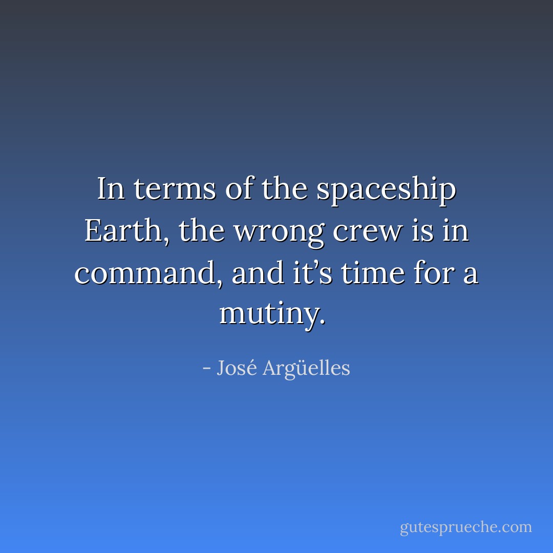 In terms of the spaceship Earth, the wrong crew is in command, and it’s time for a mutiny.  - José Argüelles