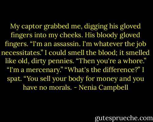 My captor grabbed me, digging his gloved fingers into my cheeks. His bloody gloved fingers. “I'm an assassin. I'm whatever the job necessitates.”<br />I could smell the blood; it smelled like old, dirty pennies. “Then you're a whore.”<br />“I'm a mercenary.”<br />“What's the difference?” I spat. “You sell your body for money and you have no morals. - Nenia Campbell