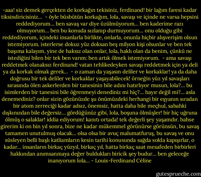 ‎-aaa! siz demek gerçekten de korkağın tekisiniz, ferdinand! bir lağım faresi kadar tiksindiricisiniz…<br /><br />- öyle büsbütün korkağım, lola, savaşı ve içinde ne varsa hepsini reddediyorum… ben savaş var diye üzülmüyorum… ben kaderime razı olmuyorum… ben bu konuda sızlanıp durmuyorum… onu olduğu gibi reddediyorum, içindeki insanlarla birlikte, onlarla, onunla hiçbir alışverişim olsun istemiyorum. isterlerse dokuz yüz doksan beş milyon kişi olsunlar ve ben tek başıma kalayım, yine de haksız olan onlar, lola, haklı olan da benim, çünkü ne istediğini bilen bir tek ben varım: ben artık ölmek istemiyorum.<br /><br />- ama savaşı reddetmek olanaksız ferdinand! vatan tehlikedeyken savaşı reddetmek için ya deli ya da korkak olmak gerek…<br /><br />- o zaman da yaşasın deliler ve korkaklar! ya da daha doğrusu bir tek deliler ve korkaklar yaşayabilecek! örneğin yüz yıl savaşları sırasında ölen askerlerden bir tanesinin bile adını hatırlıyor musun, lola?… bu isimlerden bir tanesini bile öğrenmeyi denediniz mi hiç?… hayır değil mi?… asla denemediniz? onlar sizin gözünüzde şu önümüzdeki herhangi bir eşyanın sıradan bir atom zerreciği kadar adsız, önemsiz, hatta daha bile meçhul, sabahki dışkınızdan bile değersiz… gördüğünüz gibi, lola, boşuna ölmüşler! bir hiç uğruna ölmüş o salaklar! iddia ediyorum! kanıtı ortada! tek değerli şey yaşamdır. bahse girerim ki on bin yıl sonra, bize ne kadar mükemmel görünürse görünsün, bu savaş tamamen unutulmuş olacak… olsa olsa bir avuç malumatfuruş, bu savaş ve onu süsleyen belli başlı katliamların kesin tarihi konusunda sağda solda kapışırlar, o kadar… insanların birkaç yüzyıl, birkaç yıl, hatta birkaç saat mesafeden birbirleri hakkından anımsanmaya değer buldukları biricik şey budur… ben geleceğe inanıyorum lola… - Louis-Ferdinand Céline