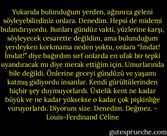 Yukarıda bulunduğum yerden, ağzınıza geleni söyleyebilirdiniz onlara. Denedim. Hepsi de midemi bulandırıyordu. Bunları gündüz vakti, yüzlerine karşı, söyleyecek cesarette değildim, ama bulunduğum yerdeyken korkmama neden yoktu, onlara “İmdat! İmdat!” diye bağırdım sırf onlarda en ufak bir tepki uyandıracak mı diye merak ettiğim için. Umurlarında bile değildi. Önlerine geceyi gündüzü ve yaşamı katmış gidiyordu insanlar. Kendi gürültülerinden hiçbir şey duymuyorlardı. Üstelik kent ne kadar büyük ve ne kadar yüksekse o kadar çok pişkinliğe vuruyorlardı. Diyorum size. Denedim. Değmez. - Louis-Ferdinand Céline