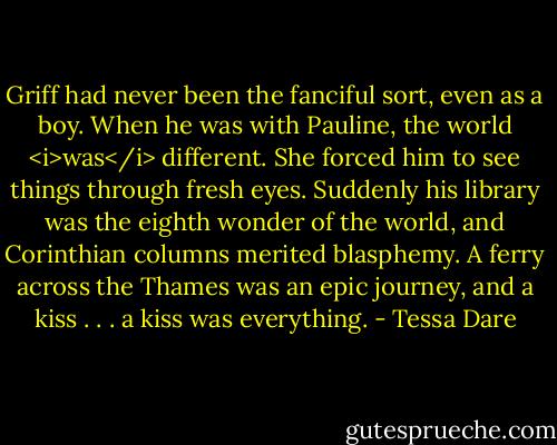 Griff had never been the fanciful sort, even as a boy. When he was with Pauline, the world <i>was</i> different. She forced him to see things through fresh eyes. Suddenly his library was the eighth wonder of the world, and Corinthian columns merited blasphemy. A ferry across the Thames was an epic journey, and a kiss . . . a kiss was everything. - Tessa Dare
