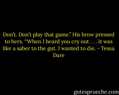 Don’t. Don’t play that game.” His brow pressed to hers. “When I heard you cry out . . . it was like a saber to the gut. I wanted to die. - Tessa Dare