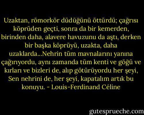 Uzaktan, römorkör düdüğünü öttürdü; çağrısı köprüden geçti, sonra da bir kemerden, birinden daha, alavere havuzunu da aştı, derken bir başka köprüyü, uzakta, daha uzaklarda...Nehrin tüm mavnalarını yanına çağırıyordu, aynı zamanda tüm kenti ve göğü ve kırları ve bizleri de, alıp götürüyordu her şeyi, Sen nehrini de, her şeyi, kapatalım artık bu konuyu. - Louis-Ferdinand Céline
