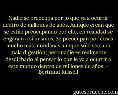 Nadie se preocupa por lo que va a ocurrir dentro de millones de años. Aunque crean que se están preocupando por ello, en realidad se engañan a sí mismos. Se preocupan por cosas mucho más mundanas aunque sólo sea una mala<br />digestión; pero nadie es realmente desdichado al pensar lo que le va a ocurrir a este mundo dentro de millones de años. - Bertrand Russell
