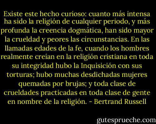 Existe este hecho curioso: cuanto más intensa ha sido la religión de cualquier periodo, y más profunda la creencia dogmática, han sido mayor la crueldad y peores las circunstancias. En las llamadas edades de la fe, cuando los hombres realmente creían en la religión cristiana en toda su integridad hubo la Inquisición con sus torturas; hubo muchas desdichadas mujeres quemadas por brujas; y toda clase de crueldades practicadas en toda clase de gente en nombre de la religión. - Bertrand Russell