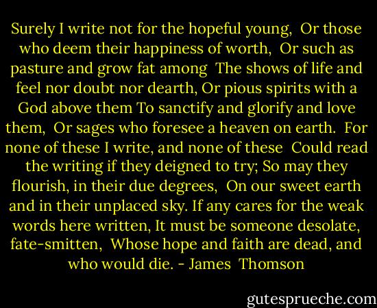 Surely I write not for the hopeful young,<br /> Or those who deem their happiness of worth, <br />Or such as pasture and grow fat among<br /> The shows of life and feel nor doubt nor dearth,<br />Or pious spirits with a God above them<br />To sanctify and glorify and love them,<br /> Or sages who foresee a heaven on earth.<br /><br />For none of these I write, and none of these<br /> Could read the writing if they deigned to try;<br />So may they flourish, in their due degrees,<br /> On our sweet earth and in their unplaced sky.<br />If any cares for the weak words here written,<br />It must be someone desolate, fate-smitten,<br /> Whose hope and faith are dead, and who would die. - James  Thomson