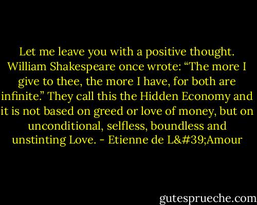 Let me leave you with a positive thought. William Shakespeare once wrote: “The more I give to thee, the more I have, for both are infinite.” They call this the Hidden Economy and it is not based on greed or love of money, but on unconditional, selfless, boundless and unstinting Love. - Etienne de L'Amour