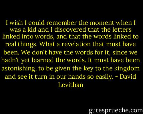 I wish I could remember the moment when I was a kid and I discovered that the letters linked into words, and that the words linked to real things. What a revelation that must have been. We don't have the words for it, since we hadn't yet learned the words. It must have been astonishing, to be given the key to the kingdom and see it turn in our hands so easily. - David Levithan