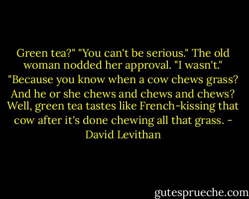 Green tea?"<br />"You can't be serious."<br />The old woman nodded her approval. "I wasn't."<br />"Because you know when a cow chews grass? And he or she chews and chews and chews? Well, green tea tastes like French-kissing that cow after it's done chewing all that grass. - David Levithan