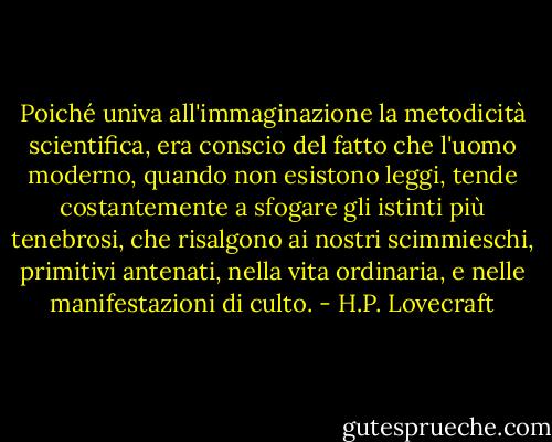 Poiché univa all'immaginazione la metodicità scientifica, era conscio del fatto che l'uomo moderno, quando non esistono leggi, tende costantemente a sfogare gli istinti più tenebrosi, che risalgono ai nostri scimmieschi, primitivi antenati, nella vita ordinaria, e nelle manifestazioni di culto. - H.P. Lovecraft