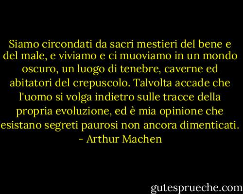 Siamo circondati da sacri mestieri del bene e del male, e viviamo e ci muoviamo in un mondo oscuro, un luogo di tenebre, caverne ed abitatori del crepuscolo. Talvolta accade che l'uomo si volga indietro sulle tracce della propria evoluzione, ed è mia opinione che esistano segreti paurosi non ancora dimenticati. - Arthur Machen