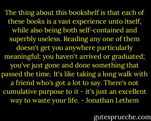 The thing about this bookshelf is that each of these books is a vast experience unto itself, while also being both self-contained and superbly useless. Reading any one of them doesn't get you anywhere particularly meaningful; you haven't arrived or graduated; you've just gone and done something that passed the time. It's like taking a long walk with a friend who's got a lot to say. There's not cumulative purpose to it - it's just an excellent way to waste your life. - Jonathan Lethem