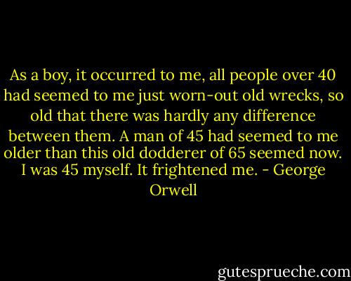 As a boy, it occurred to me, all people over 40 had seemed to me just worn-out old wrecks, so old that there was hardly any difference between them. A man of 45 had seemed to me older than this old dodderer of 65 seemed now. I was 45 myself. It frightened me. - George Orwell