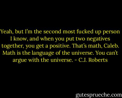 Yeah, but I’m the second most fucked up person I know, and when you put two negatives together, you get a positive. That’s math, Caleb. Math is the language of the universe. You can’t argue with the universe. - C.J. Roberts