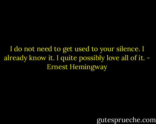 I do not need to get used to your silence. I already know it. I quite possibly love all of it. - Ernest Hemingway