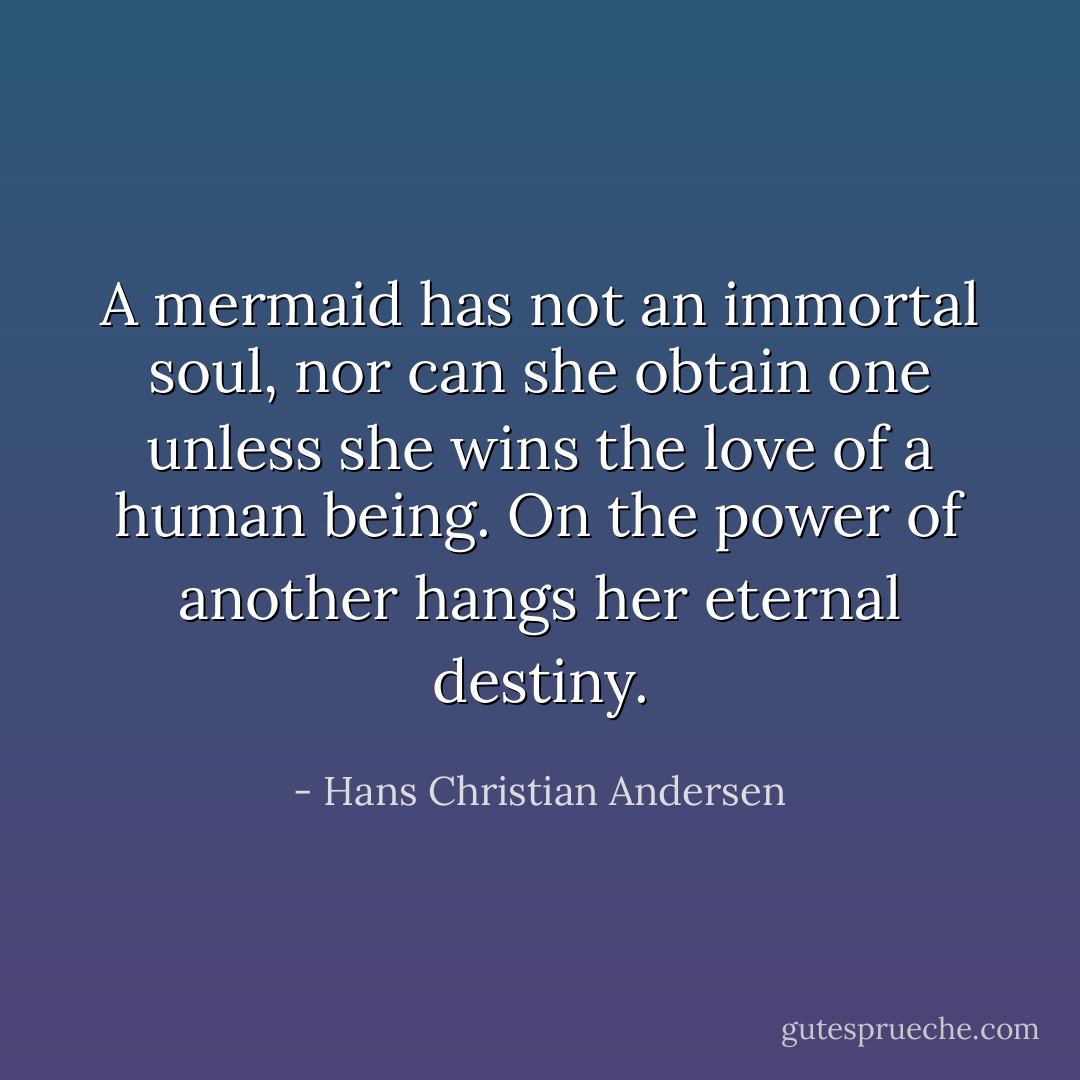 A mermaid has not an immortal soul, nor can she obtain one unless she wins the love of a human being. On the power of another hangs her eternal destiny. - Hans Christian Andersen