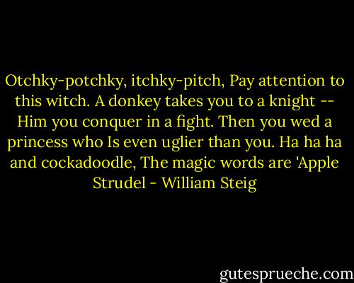 Otchky-potchky, itchky-pitch,<br />Pay attention to this witch.<br />A donkey takes you to a knight --<br />Him you conquer in a fight.<br />Then you wed a princess who<br />Is even uglier than you.<br />Ha ha ha and cockadoodle,<br />The magic words are 'Apple Strudel - William Steig